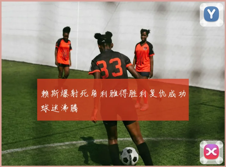 赖斯爆射死角利雅得胜利复仇成功球迷沸腾