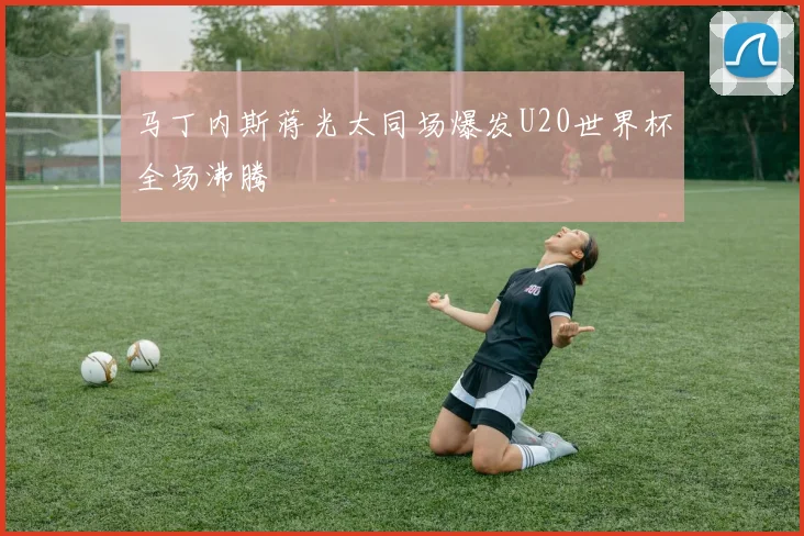 马丁内斯蒋光太同场爆发U20世界杯全场沸腾