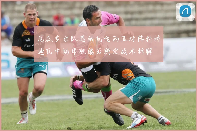 厄瓜多尔队恩纳瓦伦西亚对阵科特迪瓦中场串联能否稳定战术拆解