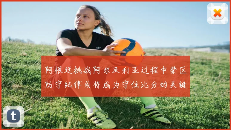 阿根廷挑战阿尔及利亚过程中禁区防守纪律或将成为守住比分的关键