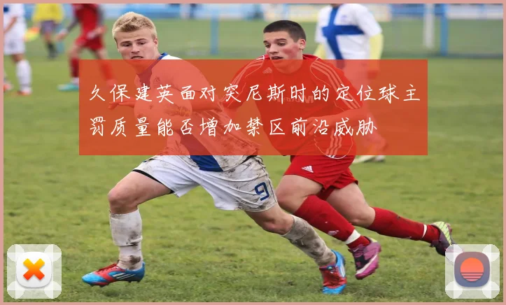久保建英面对突尼斯时的定位球主罚质量能否增加禁区前沿威胁