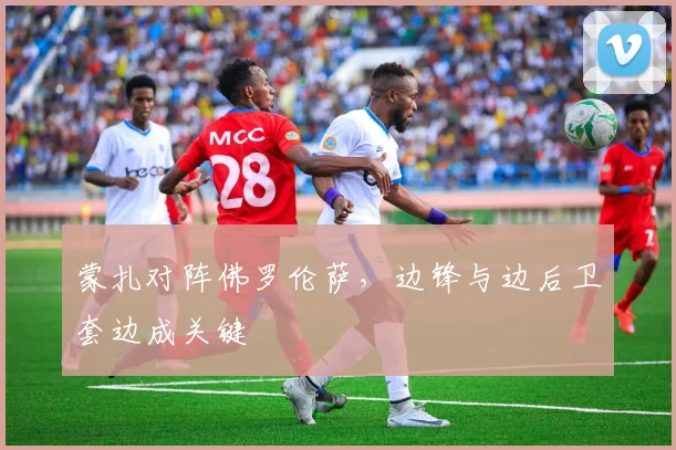 蒙扎对阵佛罗伦萨，边锋与边后卫套边成关键