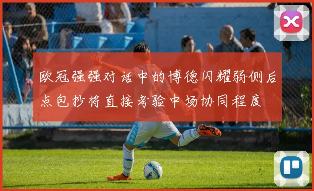 欧冠强强对话中的博德闪耀弱侧后点包抄将直接考验中场协同程度