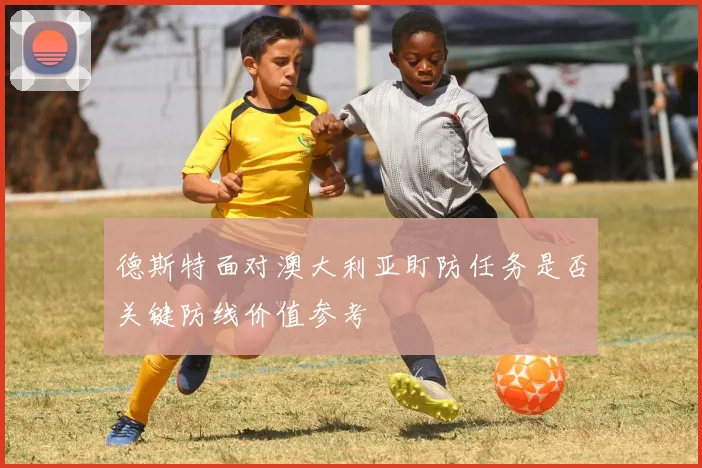 德斯特面对澳大利亚盯防任务是否关键防线价值参考