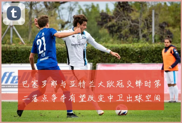 巴塞罗那与亚特兰大欧冠交锋时第二落点争夺有望改变中卫出球空间