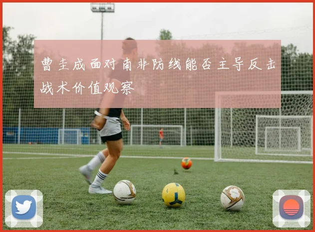 曹圭成面对南非防线能否主导反击战术价值观察