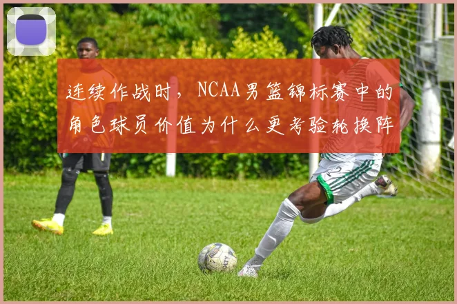 连续作战时，NCAA男篮锦标赛中的角色球员价值为什么更考验轮换阵容
