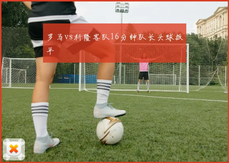 罗马vs科隆客队16分钟队长头球扳平