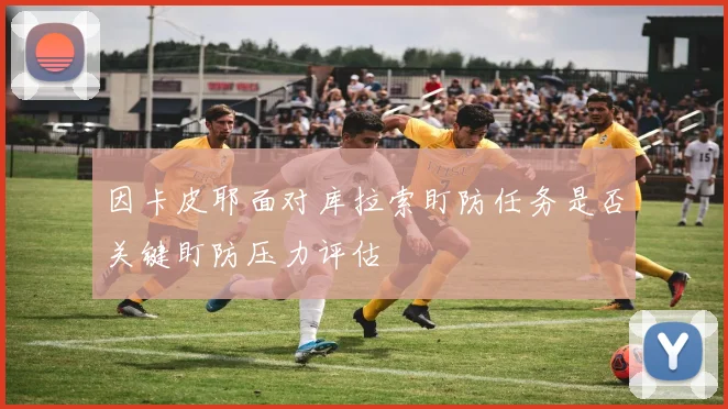 因卡皮耶面对库拉索盯防任务是否关键盯防压力评估
