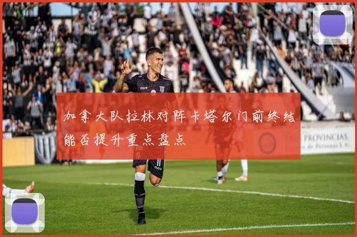 加拿大队拉林对阵卡塔尔门前终结能否提升重点盘点