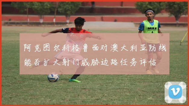 阿克图尔科格鲁面对澳大利亚防线能否扩大射门威胁边路任务评估