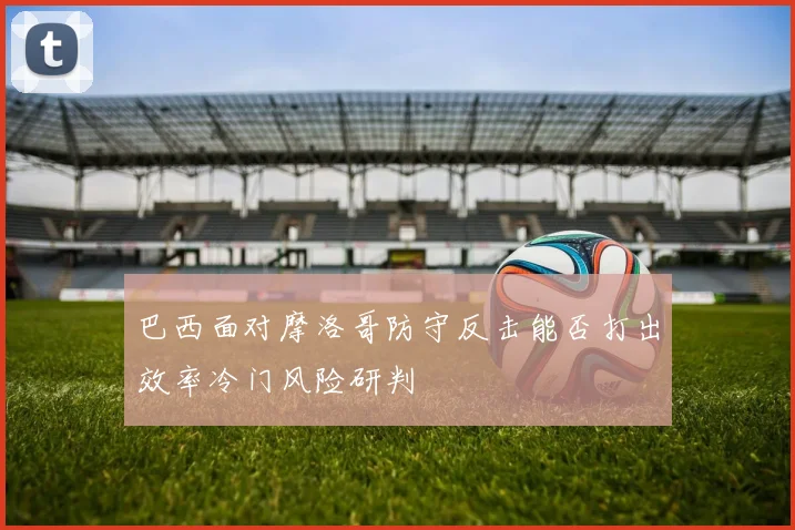 巴西面对摩洛哥防守反击能否打出效率冷门风险研判