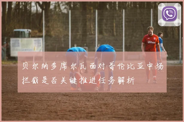 贝尔纳多席尔瓦面对哥伦比亚中场拦截是否关键推进任务解析