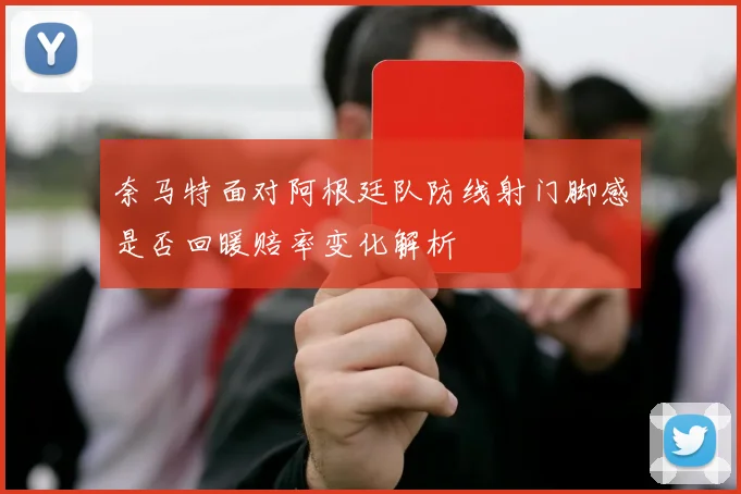 奈马特面对阿根廷队防线射门脚感是否回暖赔率变化解析