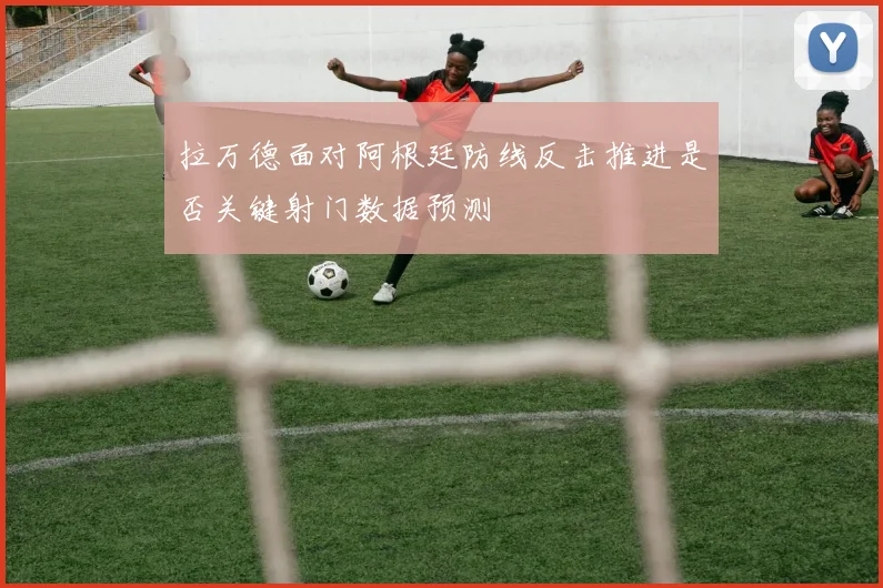 拉万德面对阿根廷防线反击推进是否关键射门数据预测