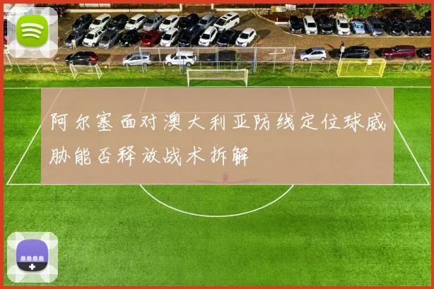 阿尔塞面对澳大利亚防线定位球威胁能否释放战术拆解