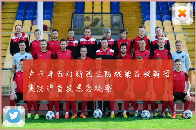 卢卡库面对新西兰防线能否破解密集防守首发悬念观察