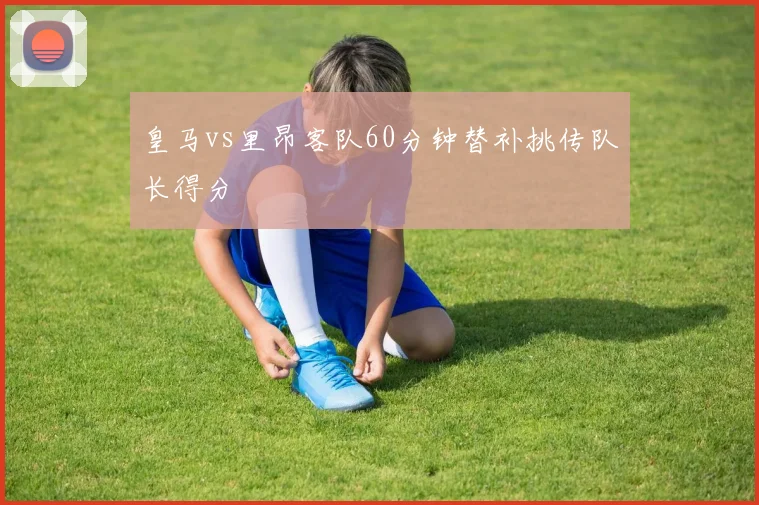 皇马vs里昂客队60分钟替补挑传队长得分