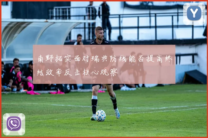 南野拓实面对瑞典防线能否提高终结效率反击核心观察