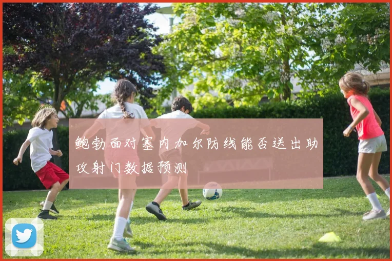 鲍勃面对塞内加尔防线能否送出助攻射门数据预测