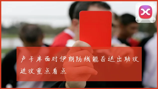 卢卡库面对伊朗防线能否送出助攻进攻重点看点