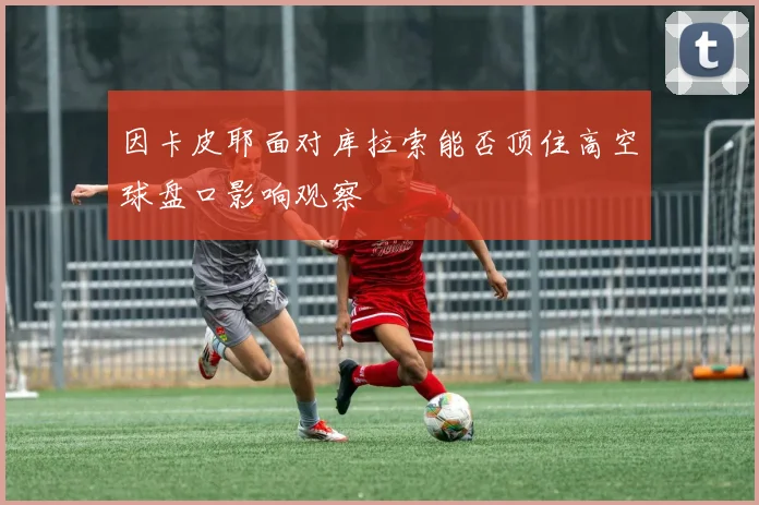 因卡皮耶面对库拉索能否顶住高空球盘口影响观察