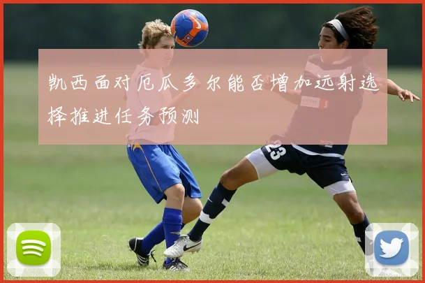 凯西面对厄瓜多尔能否增加远射选择推进任务预测