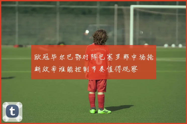欧冠毕尔巴鄂对阵巴塞罗那中场抢断效率谁能控制节奏值得观察