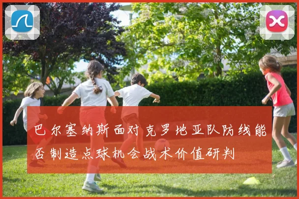 巴尔塞纳斯面对克罗地亚队防线能否制造点球机会战术价值研判