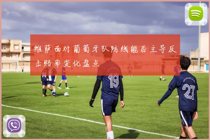 维萨面对葡萄牙队防线能否主导反击赔率变化盘点