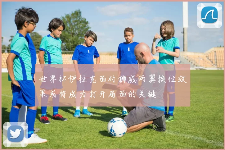 世界杯伊拉克面对挪威两翼换位效果或将成为打开局面的关键