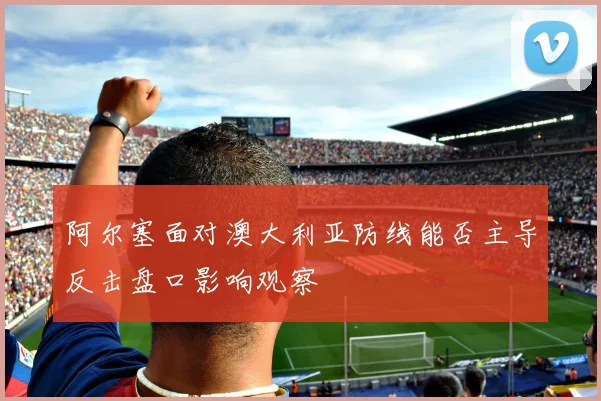 阿尔塞面对澳大利亚防线能否主导反击盘口影响观察