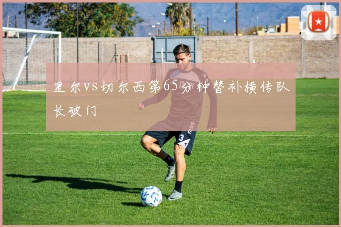 里尔vs切尔西第65分钟替补横传队长破门