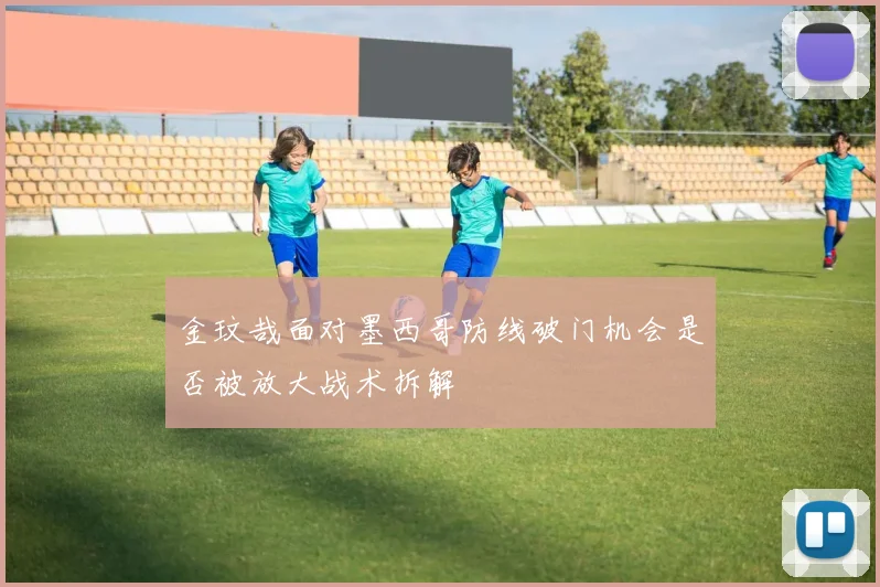 金玟哉面对墨西哥防线破门机会是否被放大战术拆解