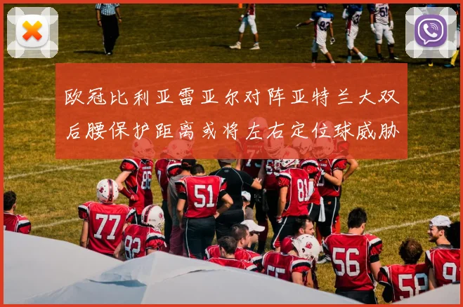 欧冠比利亚雷亚尔对阵亚特兰大双后腰保护距离或将左右定位球威胁