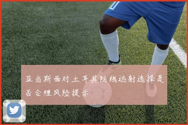 亚当斯面对土耳其防线远射选择是否合理风险提示